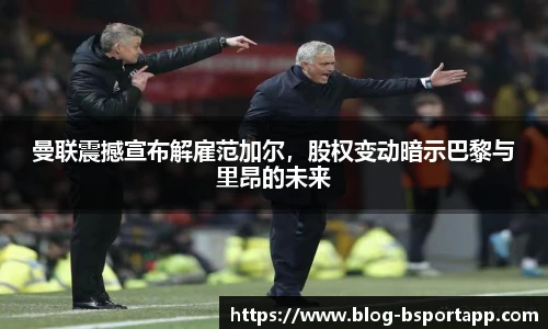 曼联震撼宣布解雇范加尔，股权变动暗示巴黎与里昂的未来