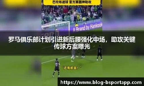罗马俱乐部计划引进新后腰强化中场，助攻关键传球方案曝光